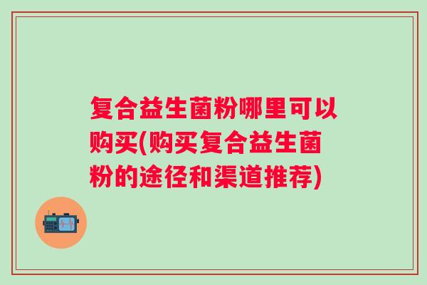 复合益生菌粉哪里可以购买(购买复合益生菌粉的途径和渠道推荐)