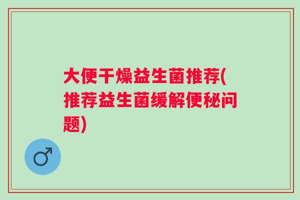 大便干燥益生菌推荐(推荐益生菌缓解问题) 大便干燥益生菌推荐(推荐益生菌缓解问题)
