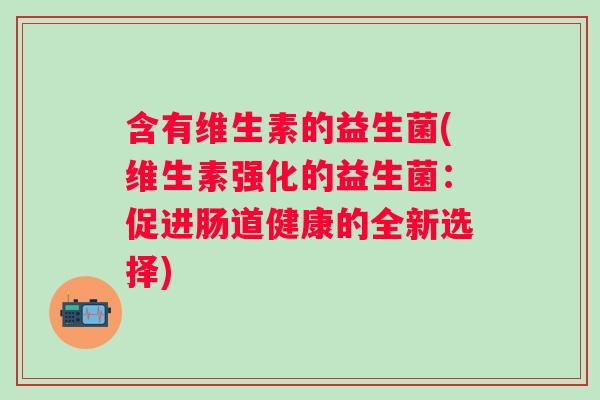 含有维生素的益生菌(维生素强化的益生菌:促进肠道健康的全新选择) 含有维生素的益生菌(维生素强化的益生菌:促进肠道健康的全新选择)