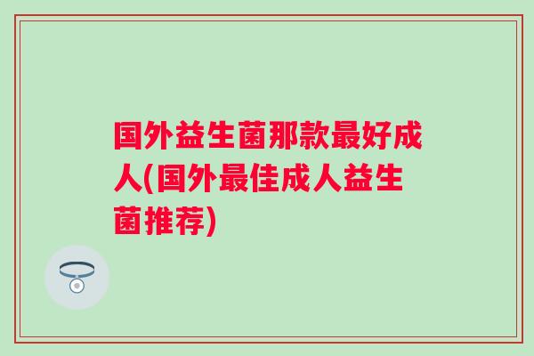 国外益生菌那款好成人(国外佳成人益生菌推荐) 国外益生菌那款好成人(国外佳成人益生菌推荐)