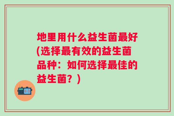 地里用什么益生菌最好(选择最有效的益生菌品种：如何选择最佳的益生菌？)