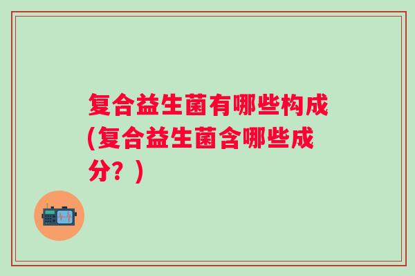 复合益生菌有哪些构成(复合益生菌含哪些成分？)