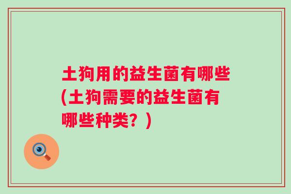 土狗用的益生菌有哪些(土狗需要的益生菌有哪些种类?) 土狗用的益生菌有哪些(土狗需要的益生菌有哪些种类?)