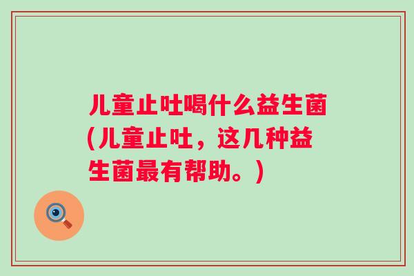 儿童止吐喝什么益生菌(儿童止吐，这几种益生菌有帮助。)
