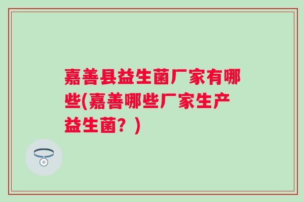 嘉善县益生菌厂家有哪些(嘉善哪些厂家生产益生菌？)
