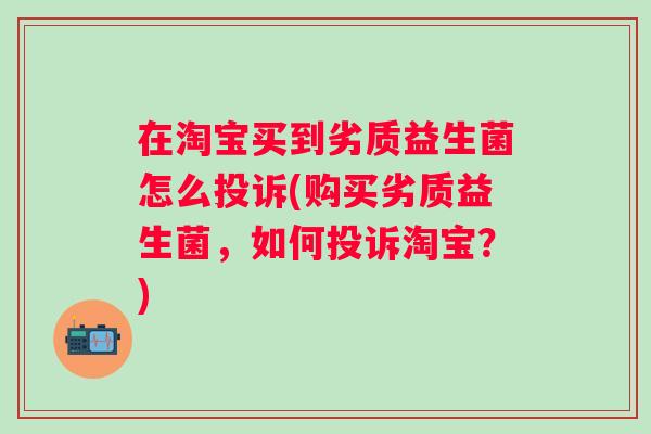 在淘宝买到劣质益生菌怎么投诉(购买劣质益生菌,如何投诉淘宝?) 在淘宝买到劣质益生菌怎么投诉(购买劣质益生菌,如何投诉淘宝?)