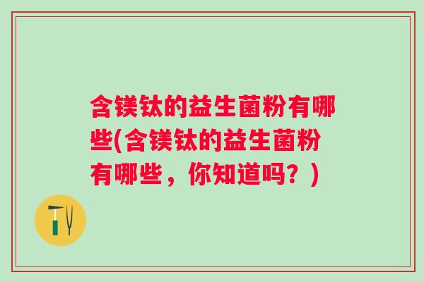 含镁钛的益生菌粉有哪些(含镁钛的益生菌粉有哪些,你知道吗?) 含镁钛的益生菌粉有哪些(含镁钛的益生菌粉有哪些,你知道吗?)