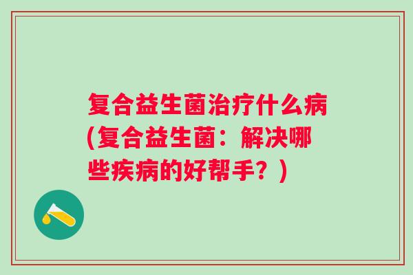 复合益生菌什么(复合益生菌:解决哪些的好帮手?) 复合益生菌什么(复合益生菌:解决哪些的好帮手?)