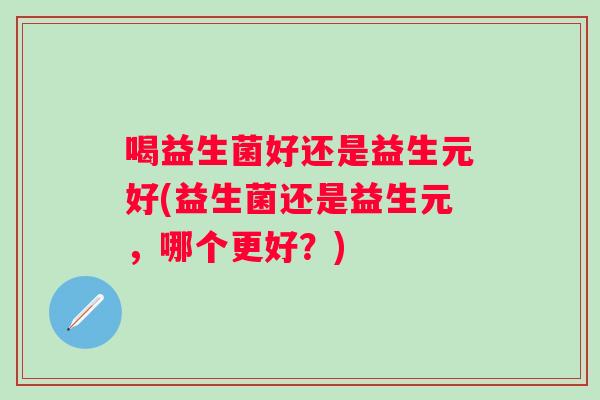 喝益生菌好还是益生元好(益生菌还是益生元,哪个更好?) 喝益生菌好还是益生元好(益生菌还是益生元,哪个更好?)