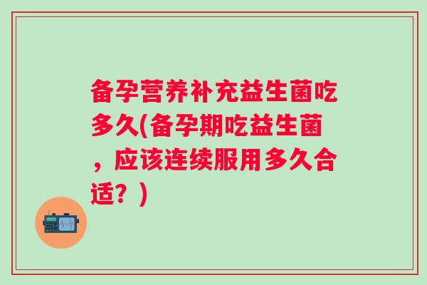 备孕营养补充益生菌吃多久(备孕期吃益生菌,应该连续服用多久合适?) 备孕营养补充益生菌吃多久(备孕期吃益生菌,应该连续服用多久合适?)