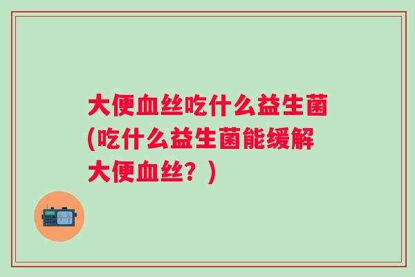 大便丝吃什么益生菌(吃什么益生菌能缓解大便丝？)