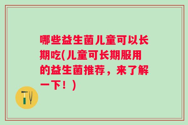 哪些益生菌儿童可以长期吃(儿童可长期服用的益生菌推荐,来了解一下!) 哪些益生菌儿童可以长期吃(儿童可长期服用的益生菌推荐,来了解一下!)