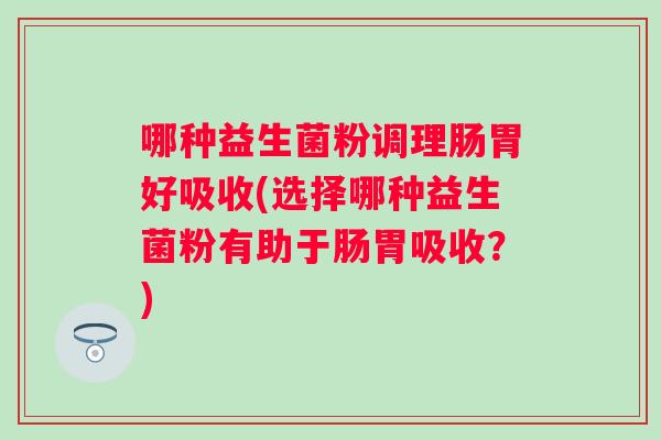 哪种益生菌粉调理肠胃好吸收(选择哪种益生菌粉有助于肠胃吸收？)