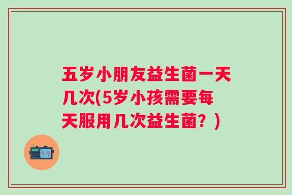 五岁小朋友益生菌一天几次(5岁小孩需要每天服用几次益生菌?) 五岁小朋友益生菌一天几次(5岁小孩需要每天服用几次益生菌?)