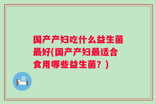 国产产妇吃什么益生菌好(国产产妇适合食用哪些益生菌?) 国产产妇吃什么益生菌好(国产产妇适合食用哪些益生菌?)