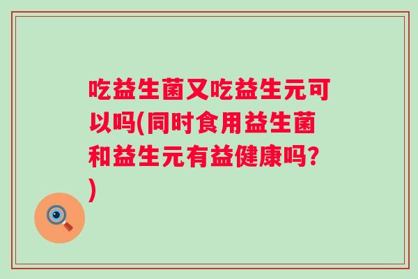 吃益生菌又吃益生元可以吗(同时食用益生菌和益生元有益健康吗?) 吃益生菌又吃益生元可以吗(同时食用益生菌和益生元有益健康吗?)