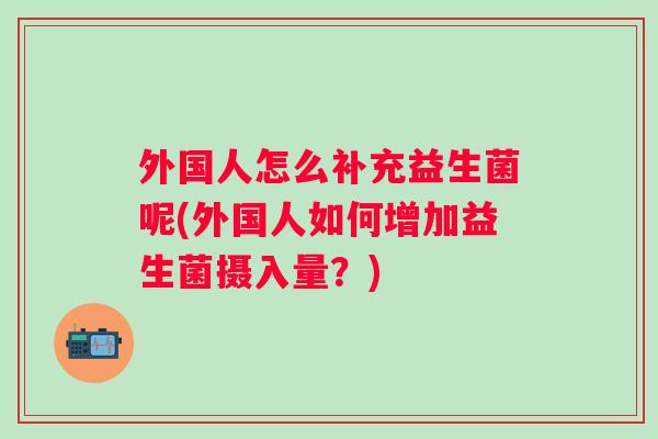 外国人怎么补充益生菌呢(外国人如何增加益生菌摄入量?) 外国人怎么补充益生菌呢(外国人如何增加益生菌摄入量?)