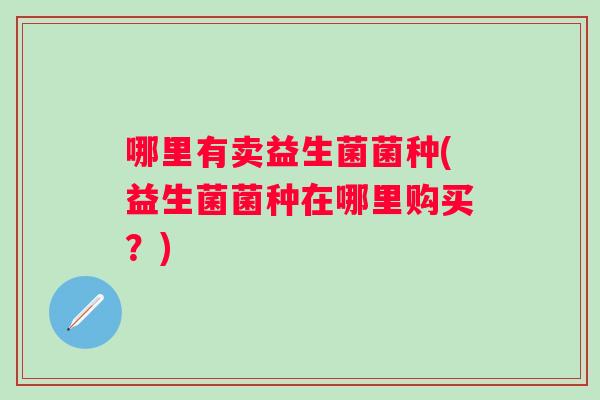 哪里有卖益生菌菌种(益生菌菌种在哪里购买?) 哪里有卖益生菌菌种(益生菌菌种在哪里购买?)