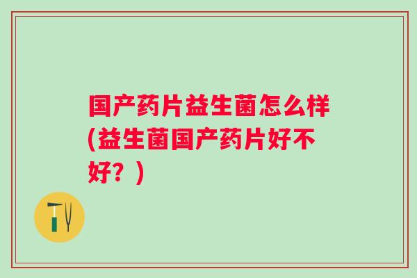 国产药片益生菌怎么样(益生菌国产药片好不好？)
