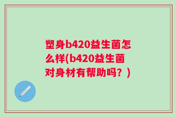 塑身b420益生菌怎么样(b420益生菌对身材有帮助吗？)
