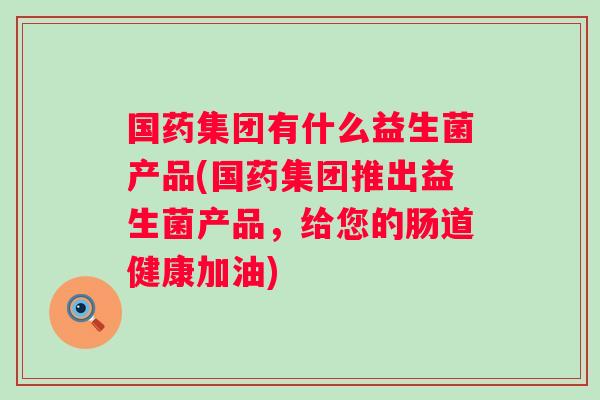 国药集团有什么益生菌产品(国药集团推出益生菌产品，给您的肠道健康加油)