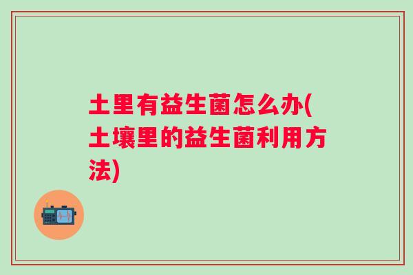 土里有益生菌怎么办(土壤里的益生菌利用方法) 土里有益生菌怎么办(土壤里的益生菌利用方法)