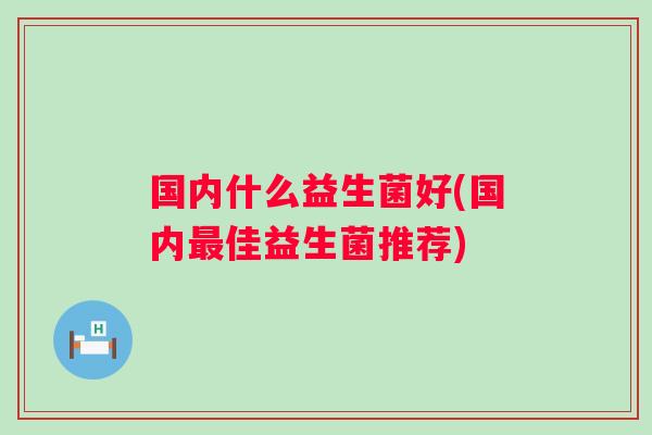 国内什么益生菌好(国内佳益生菌推荐) 国内什么益生菌好(国内佳益生菌推荐)