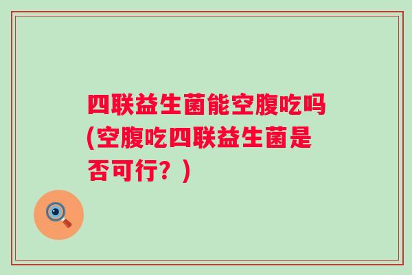 四联益生菌能空腹吃吗(空腹吃四联益生菌是否可行？)