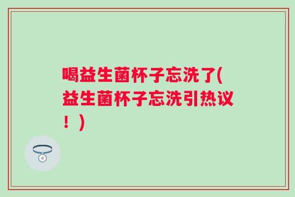 喝益生菌杯子忘洗了(益生菌杯子忘洗引热议!) 喝益生菌杯子忘洗了(益生菌杯子忘洗引热议!)