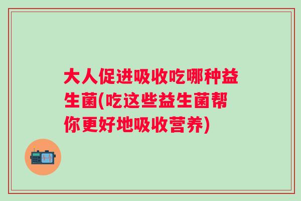 大人促进吸收吃哪种益生菌(吃这些益生菌帮你更好地吸收营养)
