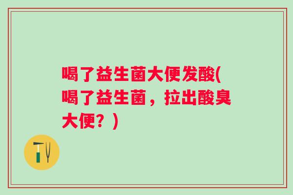 喝了益生菌大便发酸(喝了益生菌，拉出酸臭大便？)