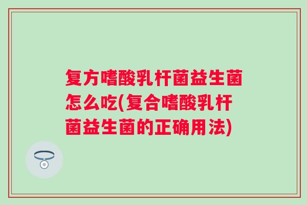 复方嗜酸乳杆菌益生菌怎么吃(复合嗜酸乳杆菌益生菌的正确用法)