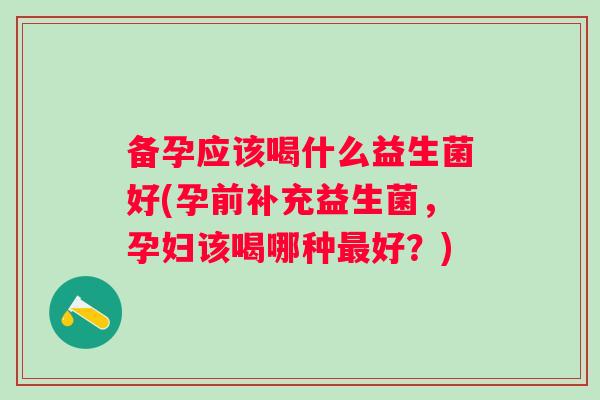 备孕应该喝什么益生菌好(孕前补充益生菌,孕妇该喝哪种好?) 备孕应该喝什么益生菌好(孕前补充益生菌,孕妇该喝哪种好?)