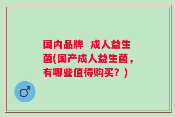 国内品牌  成人益生菌(国产成人益生菌，有哪些值得购买？)