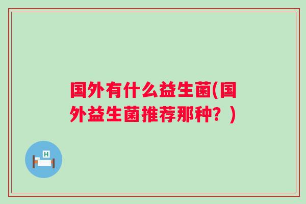 国外有什么益生菌(国外益生菌推荐那种?) 国外有什么益生菌(国外益生菌推荐那种?)
