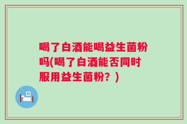 喝了白酒能喝益生菌粉吗(喝了白酒能否同时服用益生菌粉？)