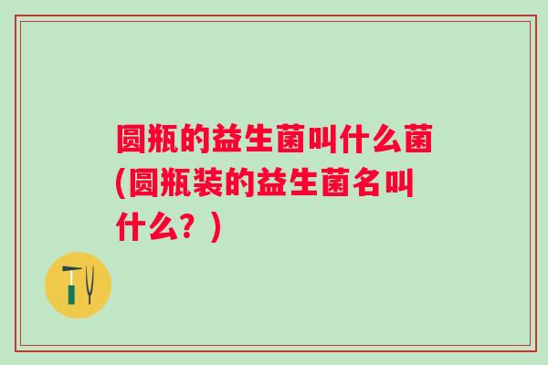 圆瓶的益生菌叫什么菌(圆瓶装的益生菌名叫什么?) 圆瓶的益生菌叫什么菌(圆瓶装的益生菌名叫什么?)
