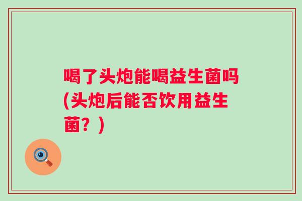 喝了头炮能喝益生菌吗(头炮后能否饮用益生菌?) 喝了头炮能喝益生菌吗(头炮后能否饮用益生菌?)