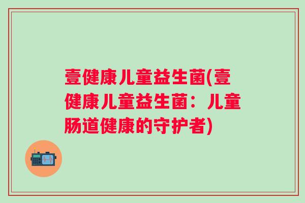 壹健康儿童益生菌(壹健康儿童益生菌:儿童肠道健康的守护者) 壹健康儿童益生菌(壹健康儿童益生菌:儿童肠道健康的守护者)