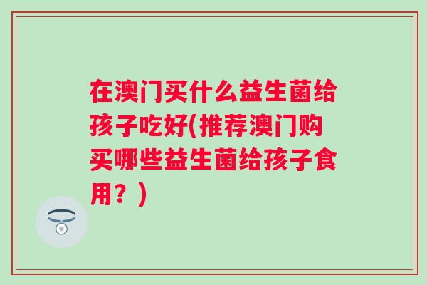 在澳门买什么益生菌给孩子吃好(推荐澳门购买哪些益生菌给孩子食用?) 在澳门买什么益生菌给孩子吃好(推荐澳门购买哪些益生菌给孩子食用?)