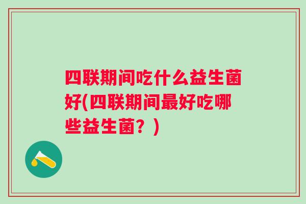 四联期间吃什么益生菌好(四联期间好吃哪些益生菌？)