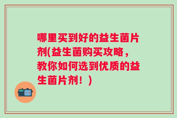 哪里买到好的益生菌片剂(益生菌购买攻略,教你如何选到优质的益生菌片剂!) 哪里买到好的益生菌片剂(益生菌购买攻略,教你如何选到优质的益生菌片剂!)