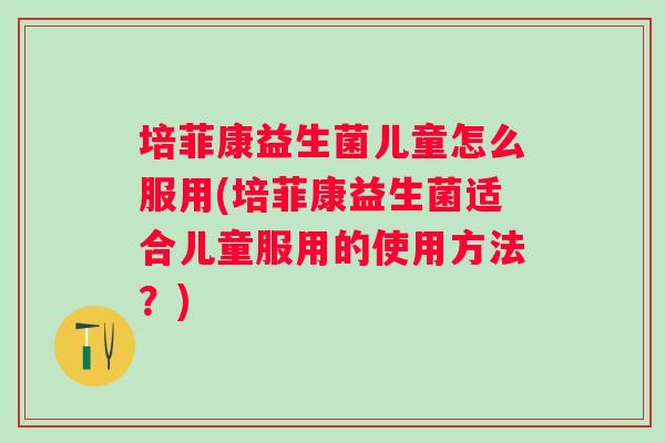 培菲康益生菌儿童怎么服用(培菲康益生菌适合儿童服用的使用方法?) 培菲康益生菌儿童怎么服用(培菲康益生菌适合儿童服用的使用方法?)