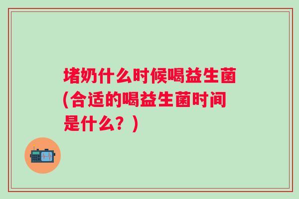 堵奶什么时候喝益生菌(合适的喝益生菌时间是什么？)