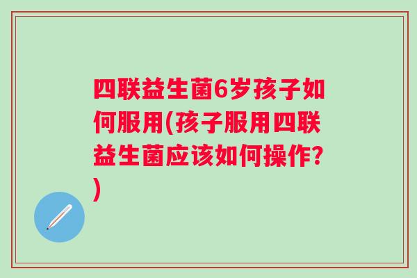 四联益生菌6岁孩子如何服用(孩子服用四联益生菌应该如何操作?) 四联益生菌6岁孩子如何服用(孩子服用四联益生菌应该如何操作?)