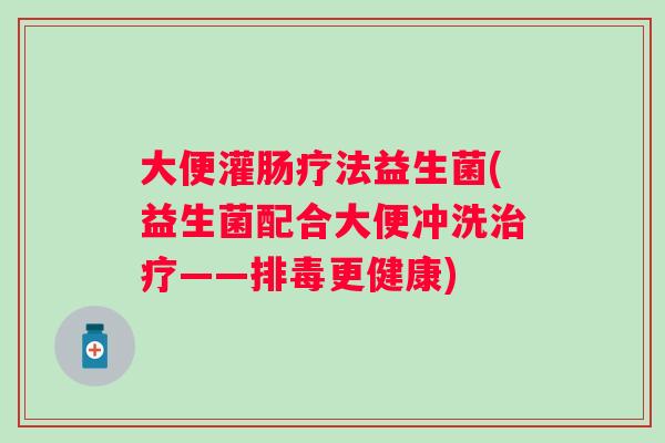 大便灌肠疗法益生菌(益生菌配合大便冲洗——更健康)