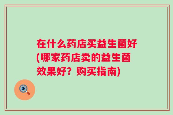 在什么药店买益生菌好(哪家药店卖的益生菌效果好?购买指南) 在什么药店买益生菌好(哪家药店卖的益生菌效果好?购买指南)