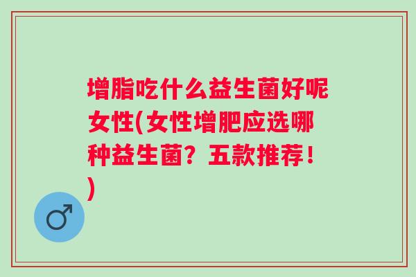 增脂吃什么益生菌好呢女性(女性增肥应选哪种益生菌?五款推荐!) 增脂吃什么益生菌好呢女性(女性增肥应选哪种益生菌?五款推荐!)