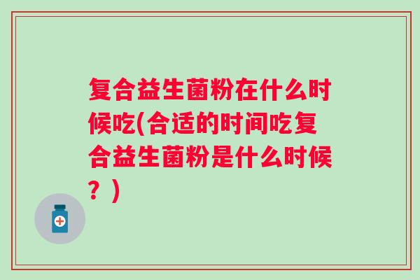 复合益生菌粉在什么时候吃(合适的时间吃复合益生菌粉是什么时候?) 复合益生菌粉在什么时候吃(合适的时间吃复合益生菌粉是什么时候?)