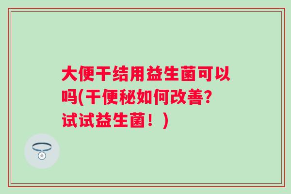 大便干结用益生菌可以吗(干便秘如何改善？试试益生菌！)